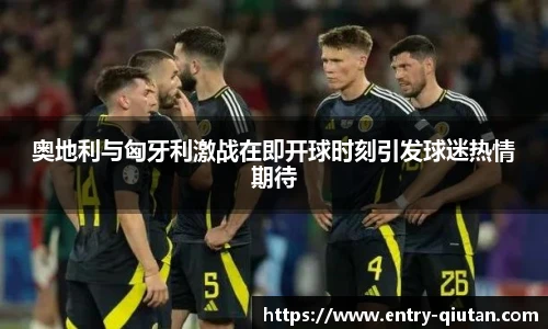 奥地利与匈牙利激战在即开球时刻引发球迷热情期待