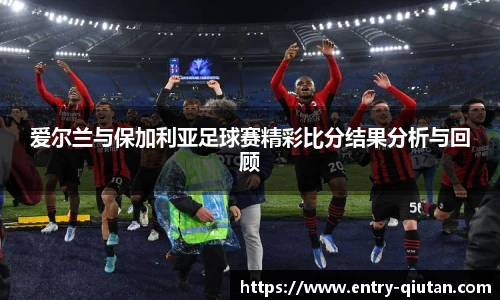 爱尔兰与保加利亚足球赛精彩比分结果分析与回顾