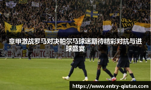 意甲激战罗马对决帕尔马球迷期待精彩对抗与进球盛宴